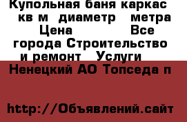 Купольная-баня-каркас 12 кв.м. диаметр 4 метра  › Цена ­ 32 000 - Все города Строительство и ремонт » Услуги   . Ненецкий АО,Топседа п.